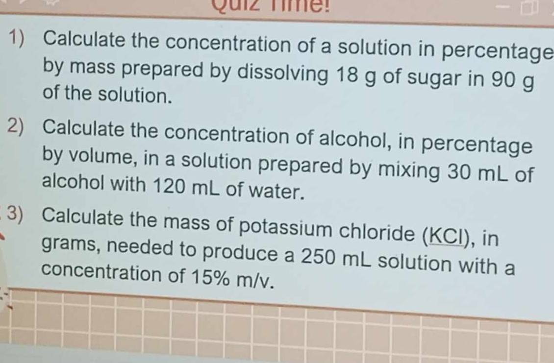 Quiz Time! 
1) Calculate the concentration of a solution in percentage 
by mass prepared by dissolving 18 g of sugar in 90 g
of the solution. 
2) Calculate the concentration of alcohol, in percentage 
by volume, in a solution prepared by mixing 30 mL of 
alcohol with 120 mL of water. 
3) Calculate the mass of potassium chloride (KCI), in 
grams, needed to produce a 250 mL solution with a 
concentration of 15% m/v.