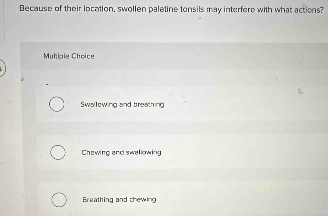 Because of their location, swollen palatine tonsils may interfere with what actions?
Multiple Choice
Swallowing and breathing
Chewing and swallowing
Breathing and chewing