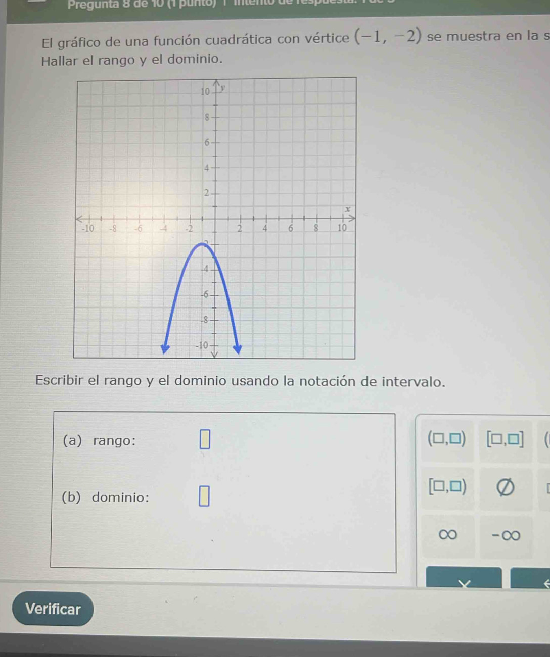 Pregunta 8 de 10 (1 punto) 1 intento de 
El gráfico de una función cuadrática con vértice (-1,-2) se muestra en la s 
Hallar el rango y el dominio. 
Escribir el rango y el dominio usando la notación de intervalo. 
(a) rango: (□ ,□ ) [□ ,□ ]
[□ ,□ )
(b) dominio: 
∞ -∞
Verificar