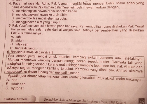 Pada hari raya idul Adha, Pak Usman memiliki tugas menyembelih. Maka adab yang
harus diperhatikan Pak Usman dalam menyembelih hewan kurban dengan ....
A. membaringkan hewan di sisi sebelah kanan
B. menghadapkan hewan ke arah kiblat
C. menyembelih sampai lehernya putus
D. menggunakan alat yang tumpul
5. Pak Yusuf menyembelih hewan pada hari raya. Penyembelihan yang dilakukan Pak Yusuf
hanya memutus salah satu dari al-wadjan saja. Artinya penyembelihan yang dilakukan
Pak Yusuf hukumnya ....
A. sah
B. afdal
C. tidak sah
D. harus diulang
6. Bacalah ilustrasi di bawah ini!
Pak Ahmad pergi sendiri untuk membeli kambing akikah bersama adik laki-lakinya.
Mereka membawa kambing dengan menggunakan sepeda motor. Ternyata tali yang
mebgikat kambing tersebut kurang erat sehingga kambing lepas dan lari. Pak Ahmad dan
adiknya segera mengejar kambing tersebut. Kambing yang dibeli pak Ahmad akhirnya
terperosok ke dalam lubang dan menjadi pincang.
Apabila pak Ahmad tetap menggunakan kambing tersebut untuk akikah maka hukumya ...
A. sah
B. tidak sah
C. syubhat
Kurikulum Merdeka Pendidikan Agama Islam dan Budi Pekerti Untuk SMP Kelas 9 45