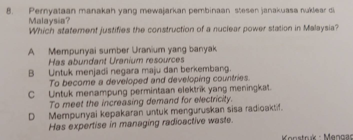 Pernyataan manakah yang mewajarkan pembinaan stesen janakuasa nuklear di
Malaysia?
Which statement justifies the construction of a nuclear power station in Malaysia?
A Mempunyai sumber Uranium yang banyak
Has abundant Uranium resources
B Untuk menjadi negara maju dan berkembang.
To become a developed and developing countries.
C Untuk menampung permintaan elektrik yang meningkat.
To meet the increasing demand for electricity.
D Mempunyai kepakaran untuk menguruskan sisa radioaktif.
Has expertise in managing radioactive waste.
* Konstruk : Mengar