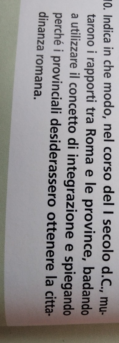 Indica in che modo, nel corso del I secolo d.C., mu- 
tarono i rapporti tra Roma e le province, badando 
a utilizzare il concetto di integrazione e spiegando 
perché i provinciali desiderassero ottenere la citta- 
dinanza romana.