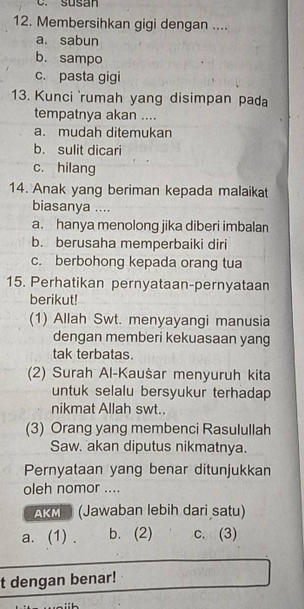 susan
12. Membersihkan gigi dengan ....
a. sabun
b. sampo
c. pasta gigi
13. Kunci rumah yang disimpan pada
tempatnya akan ....
a. mudah ditemukan
b. sulit dicari
c. hilang
14. Anak yang beriman kepada malaikat
biasanya ....
a. hanya menolong jika diberi imbalan
b. berusaha memperbaiki diri
c. berbohong kepada orang tua
15. Perhatikan pernyataan-pernyataan
berikut!
(1) Allah Swt. menyayangi manusia
dengan memberi kekuasaan yang
tak terbatas.
(2) Surah Al-Kaušar menyuruh kita
untuk selalu bersyukur terhadap 
nikmat Allah swt..
(3) Orang yang membenci Rasulullah
Saw. akan diputus nikmatnya.
Pernyataan yang benar ditunjukkan
oleh nomor ....
AKM (Jawaban lebih dari satu)
a. (1) . b. (2) c. (3)
t dengan benar!