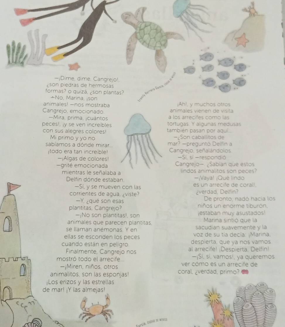 Cangrejo, emocionado. animales vienen de visita 
-Mira, prima, ¡cuántos a los arrecifes como las 
peces!, ¡y se ven increibles tortugas. Y algunas medusas 
con sus alegres colores! también pasan por aqui. 
Mi primo y yo no −¿Son caballitos de 
sabíamos a dónde mirar mar? —preguntó Delfin a 
todo era tan increible! Cangrejo, señalándolos. 
—¡Algas de colores! Sí, sí -respondió 
grité emocionada Cangrejo—. ¿Sabian que estos 
mientras le señalaba a lindos animalitos son peces? 
Delfin donde estaban. -¡Vaya! ¡Qué lindo 
—Sí, y se mueven con las es un arrecife de coral!. 
corrientes de agua, ¿viste? ¿verdad, Delfin? 
—Y qué son esas De pronto, nadó hacía los 
plantitas, Cangrejo? niños un enorme tiburón. 
—¡No son plantitas!, son jestaban muy asustados! 
animales que parecen plantitas. 
Marina sintió que la 
se llaman anémonas. Y en sacudían suavemente y la 
ellas se esconden los peces voz de su tía decía: ¡Marina, 
cuando están en peligro despierta, que ya nos vamos 
Finalmente, Cangrejo nos al arrecife! ¡Despierta, Delfin! 
mostró todo el arrecife 
—¡Sí, sí, vamos!, ya queremos 
—¡Miren, niños, otros 
ver cómo es un arrecife de 
animalitos, son las esponjas! 
coral, ¿verdad, primo? 
¡Los erizos y las estrellas 
de mar! ¡Y las almejas! 
Garcío, Clubad de méxico