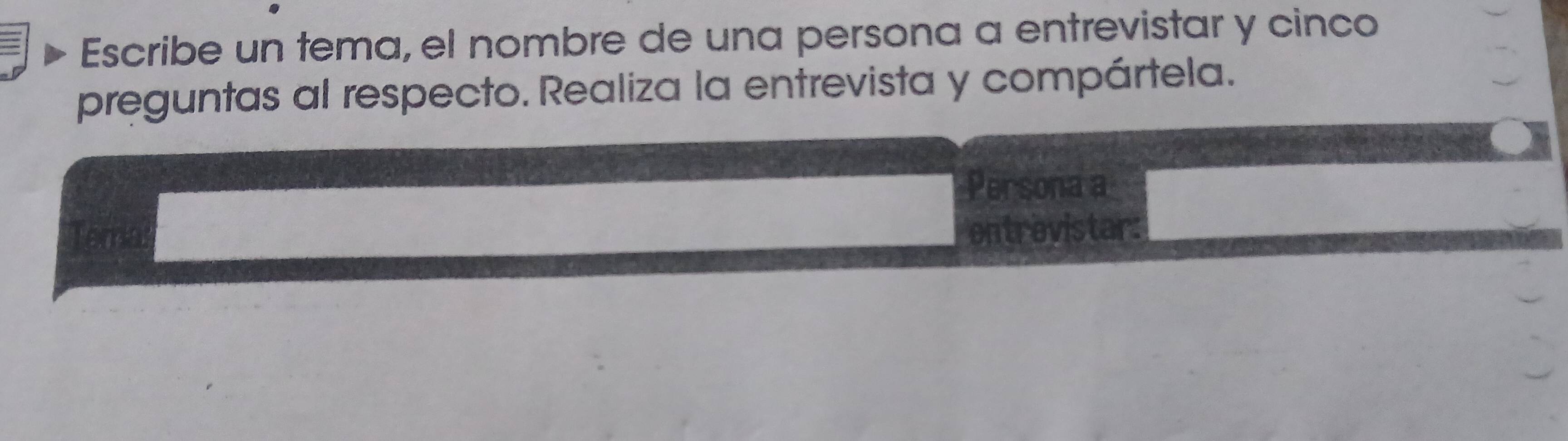 Escribe un tema, el nombre de una persona a entrevistar y cinco 
preguntas al respecto. Realiza la entrevista y compártela. 
Persona a 
entrevistar: