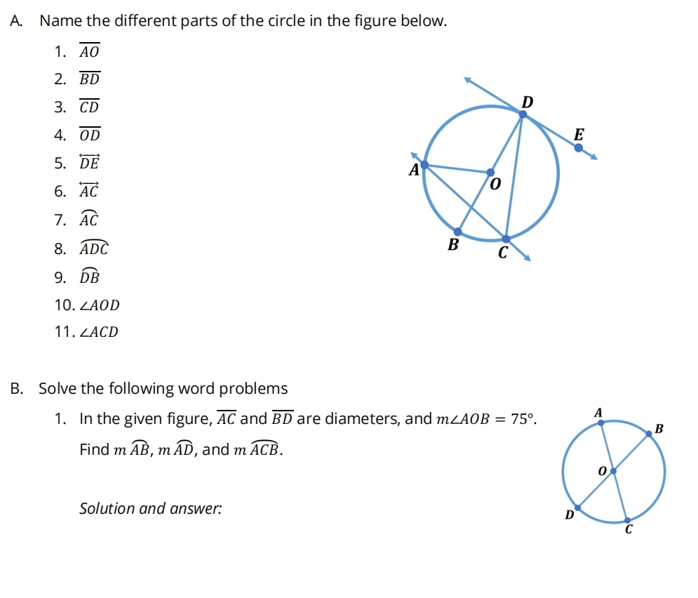 Name the different parts of the circle in the figure below. 
1. overline AO
2. overline BD
3. overline CD
4. overline OD
5. overleftrightarrow DE
6. overleftrightarrow AC
7. widehat AC
8. widehat ADC
9. widehat DB
10. ∠ AOD
11. ∠ ACD
B. Solve the following word problems 
1. In the given figure, overline AC and overline BD are diameters, and m∠ AOB=75°. 
Find mwidehat AB, mwidehat AD , and moverline ACB. 
Solution and answer: