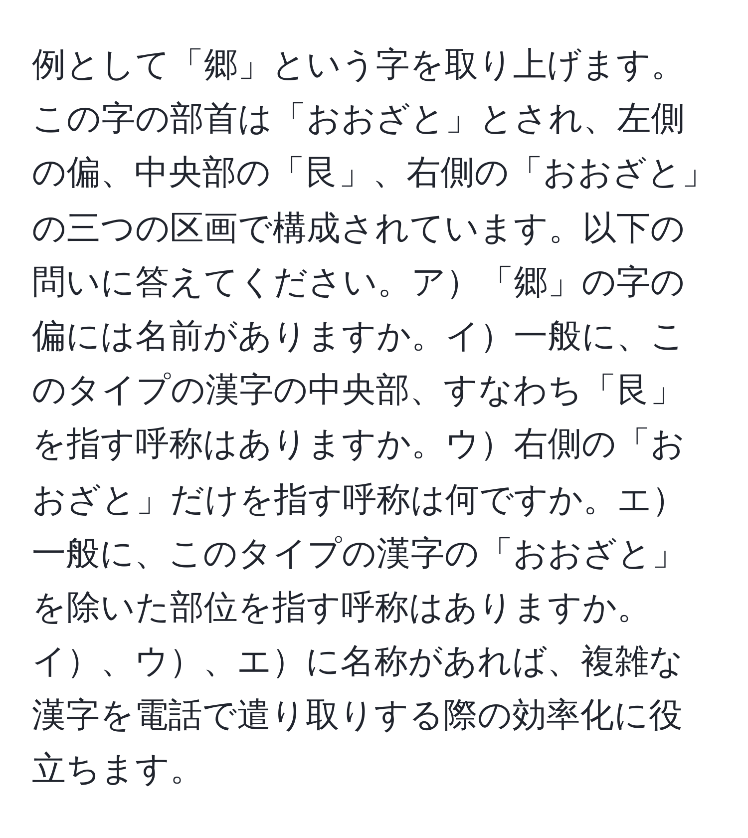 例として「郷」という字を取り上げます。この字の部首は「おおざと」とされ、左側の偏、中央部の「艮」、右側の「おおざと」の三つの区画で構成されています。以下の問いに答えてください。ア「郷」の字の偏には名前がありますか。イ一般に、このタイプの漢字の中央部、すなわち「艮」を指す呼称はありますか。ウ右側の「おおざと」だけを指す呼称は何ですか。エ一般に、このタイプの漢字の「おおざと」を除いた部位を指す呼称はありますか。イ、ウ、エに名称があれば、複雑な漢字を電話で遣り取りする際の効率化に役立ちます。