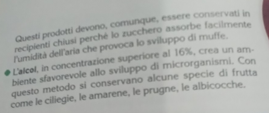 Questi prodotti devono, comunque, essère conservati in 
recipienti chiusi perché lo zucchero assorbe facilmente 
l'umidità dell'aria che provoca lo sviluppo di muffe. 
L'alcol, in concentrazione superiore al 16%, crea un ar- 
biente sfavorevole allo sviluppo di microrganismi. Con 
questo metodo si conservano alcune specie di frutta 
come le ciliegie, le amarene, le prugne, le albicocche.