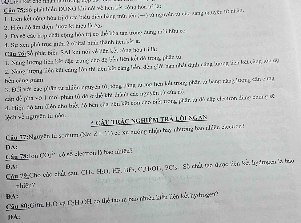 (47Liên kết cho nhận là trường nợp
Câu 75:Số phát biểu ĐÚNG khi nói về liên kết cộng hóa trị là:
1. Liên kết cộng hóa trị được biểu diễn bằng mũi tên (→) từ nguyên tử cho sang nguyên tử nhận.
2. Hiệu độ âm điện được kí hiệu là △ x.
3. Đa số các hợp chất cộng hóa trị có thể hòa tan trong dung môi hữu cơ.
4. Sự xen phủ trục giữa 2 obital hình thành liên kết π.
Câu 76:Số phát biểu SAI khi nói về liên kết cộng hóa trị là:
1. Năng lượng liên kết đặc trưng cho độ bền liên kết đó trong phân tử.
2. Năng lượng liên kết càng lớn thì liên kết càng bền, đến giới hạn nhất định năng lượng liên kết càng lớn độ
bền càng giảm.
3. Đối với các phân tử nhiều nguyên tử, tổng năng lượng liên kết trong phân tử bằng năng lượng cần cung
cấp để phá vỡ 1 mol phân tử đó ở thể khí thành các nguyên tử của nó.
4. Hiệu độ âm điện cho biết độ bền của liên kết còn cho biết trong phân tử đó cặp electron dùng chung sẽ
ệch về nguyên tử nào.
* CÂU TRÁC NGHIỆM TRẬ LỜI NGÁN
Câu 77:Nguyên tử sodium (Na: Z=11) có xu hướng nhận hay nhường bao nhiêu electron?
ĐA:
Câu 78;Ion CO_3^((2-) có s^circ) ố electron là bao nhiêu?
DA:
Câu 79:Cho các chất sau. CH_4, H_2O,HF,BF_3,C_2H_5OH,PCl_5. Số chất tạo được liên kết hydrogen là bao
nhiêu?
DA:
Câu 80:Giữa H_2O và C_2H_5OH có thể tạo ra bao nhiêu kiểu liên kết hydrogen?
ĐA: