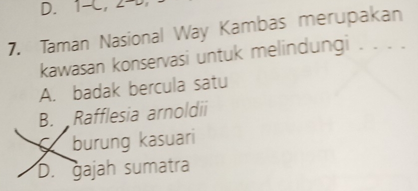 1 -C, 2 -
7. Taman Nasional Way Kambas merupakan
kawasan konservasi untuk melindungi . . . .
A. badak bercula satu
B. Rafflesia arnoldii
burung kasuari
D. gajah sumatra