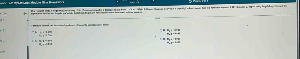 work: 9-2 MyStatLab: Module Nine Homework Part 1 of 4 Points: 0 of
One research study of illegal drug use among 12 - to 17-year -olds reported a decrease in use (from 11.4% in 1997) to 9,8% now. Suppose a survey in a large high school reveals that, in a random sample of 1,043 students, 93 report using illegal drugs. Use a 0.05
list significance level to test the principal's claim that illegal drug use in her school is below the current national average
n 5
Formulate the null and afternative hypotheses. Choose the correct answer below.
n 6 B. H_a:p=0.098
H_0· p=0.098
H_a:p>0098
H_3p!= 0.098
D. H_0p<0.098
on 7 H_3:p=0.098
H_a:p<0.098
H_a:p=0.098
on 8