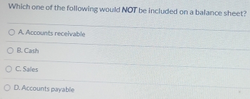 Which one of the following would NOT be included on a balance sheet?
A. Accounts receivable
B. Cash
C. Sales
D. Accounts payable