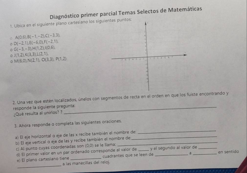 Diagnóstico primer parcial Temas Selectos de Matemáticas 
1. Ubica en el siguiente plano cartesiano los sigui
A(0,6), B(-1,-2), C(-3,3),
D(-2,1), E(-6,0), F(-2,1),
G(-3,-3), H(1,2), I(0,6),
J(1,2), K(3,3), L(2,1),
M(6,0), N(2,1), O(3,3), P(1,2)
2. Una vez que estén localizados, únelos con segmentos de recta en el orden en que los fuiste encontrando y 
responde la siguiente pregunta: 
¿Qué resulta al unirlos? ? 
_ 
3. Ahora responde o completa las siguientes oraciones. 
a) El eje horizontal o eje de las x recibe también el nombre de: 
b) El eje vertical o eje de las y recibe también el nombre de: 
c) Al punto cuyas coordenadas son (0,0) se le llama: 
d) El primer valor en un par ordenado corresponde al valor de _y el segundo al valor de 
a 
e) El plano cartesiano tiene _cuadrantes que se leen de en sentido 
_ 
a las manecillas del reloj.