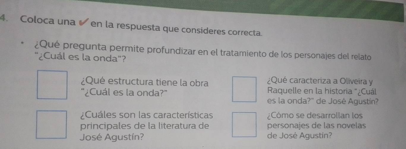 Coloca una en la respuesta que consideres correcta. 
¿Qué pregunta permite profundizar en el tratamiento de los personajes del relato 
“¿Cuál es la onda”? 
¿Qué estructura tiene la obra 
¿Qué caracteriza a Oliveira y 
“¿Cuál es la onda?” 
Raquelle en la historia “¿Cuál 
es la onda?" de José Agustín? 
¿Cuáles son las características ¿Cómo se desarrollan los 
principales de la literatura de personajes de las novelas 
José Agustín? de José Agustín?