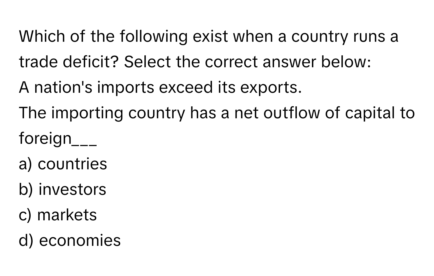 Which of the following exist when a country runs a trade deficit? Select the correct answer below:
A nation's imports exceed its exports. 
The importing country has a net outflow of capital to foreign___

a) countries 
b) investors 
c) markets 
d) economies