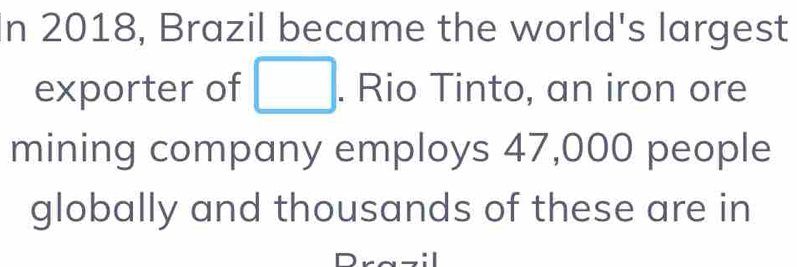 2018, Brazil became the world's largest 
exporter of □. Rio Tinto, an iron ore 
mining company employs 47,000 people 
globally and thousands of these are in