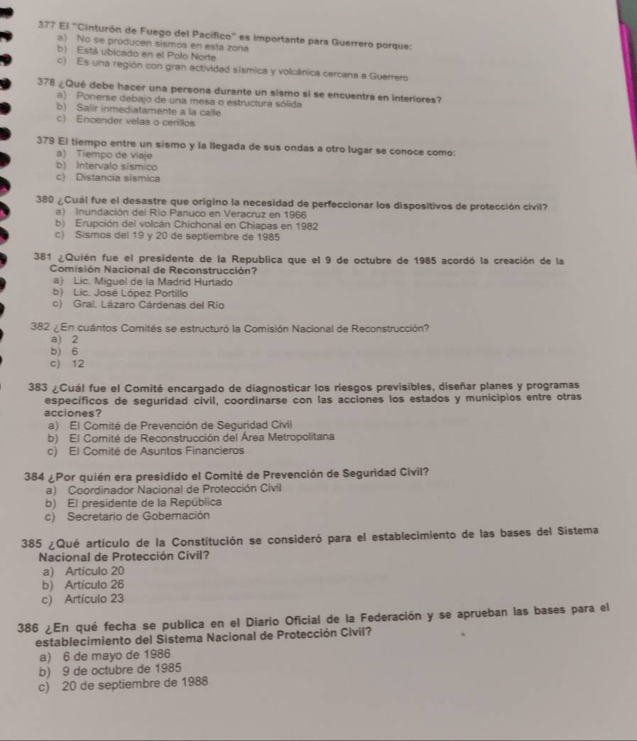 377 El 'Cinturón de Fuego del Pacífico' es importante para Guerrero porque:
a) No se producen sismos en esta zona
b) Está ubicado en el Polo Norte
c) Es una región con gran actividad sísmica y volcánica cercana a Guerrero
378 ¿Qué debe hacer una persona durante un sismo si se encuentra en interiores?
a) Ponerse debajo de una mesa o estructura sólida
b) Salir inmediatamente a la calle
c) Encender velas o cerillos
379 El tiempo entre un sismo y la llegada de sus ondas a otro lugar se conoce como:
a) Tiempo de viaje
b) Intervalo sismico
c) Distancia sísmica
380 ¿Cuál fue el desastre que origino la necesidad de perfeccionar los dispositivos de protección civil?
a) Inundación del Río Panuco en Veracruz en 1966
b) Erupción del volcán Chichonal en Chiapas en 1982
c) Sismos del 19 y 20 de septiembre de 1985
381 ¿Quién fue el presidente de la Republica que el 9 de octubre de 1985 acordó la creación de la
Comisión Nacional de Reconstrucción?
a) Lic. Miguel de la Madrid Hurtado
b) Lic. José López Portillo
c) Gral. Lázaro Cárdenas del Río
382 ¿En cuántos Comités se estructuró la Comisión Nacional de Reconstrucción?
a) 2
b) 6
c) 12
383 ¿Cuál fue el Comité encargado de diagnosticar los riesgos previsibles, diseñar planes y programas
específicos de seguridad cívil, coordinarse con las acciones los estados y municipios entre otras
acciones?
a) El Comité de Prevención de Seguridad Civil
b) El Comité de Reconstrucción del Área Metropolitana
c) El Comité de Asuntos Financieros
384 ¿Por quién era presidido el Comité de Prevención de Seguridad Civil?
a) Coordinador Nacional de Protección Civil
b) El presidente de la República
c) Secretario de Goberación
385 ¿Qué artículo de la Constitución se consideró para el establecimiento de las bases del Sistema
Nacional de Protección Civil?
a) Artículo 20
b) Artículo 26
c) Artículo 23
386 ¿En qué fecha se publica en el Diario Oficial de la Federación y se aprueban las bases para el
establecimiento del Sistema Nacional de Protección Civil?
a) 6 de mayo de 1986
b) 9 de octubre de 1985
c) 20 de septiembre de 1988