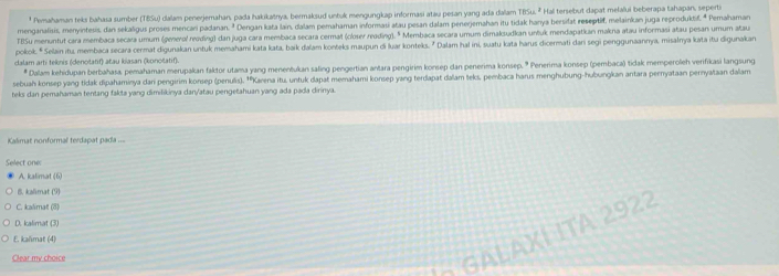 Pemahaman teks bahasa sumber (TBSu) dalam penerjemahan, pada hakikatnya, bermaksud untuk mengungkap informasi atau pesan yang ada dalam 185u Hal tersebut dapat melalui beberapa tahapan, seperti
menganalisis, menyintesis, dan sekaligus proses mencari padanan. ² Dengan kata lain, dalam pemahaman informasi atau pesan dalam penerjemahan itu tidak hanya bersifat reseptif, melainkan juga reproduktif. * Pemahaman
TBSu menuntut cara membaca secara umum (generol reoding) dan juga cara membaca secara cermat (closer reading). " Membaca secara umum dimaksudkan unšuk mendapatkan makna atau informasi atau pesan umum atau
pokok. * Selain itu, membaca secara cermat digunakan untuk memahami kata kata, baik daľam konteks maupun di luar kontek. " Dalam hal ini, suatu kata harus dicermati dani segi penggunaanmya, misalnya kata itu digunakan
dalam arti teknis (denotatif) atau kiasan (konotatif).
* Dalam kehidupan berbahasa, pemahaman merupakan faktor utama yang menenéukan saling pengertian antara pengirim konsep dan penerima konsep. * Penerima konsep (pembaca) tidak memperoleh verifikasi langsung
sebuah konsep yang tidak dipahaminya dani pengirim konsep (penulis). ''Karena itu, untuk dapat memahami konsep yang terdapat dalam teks, pembaca harus menghubung-hubungkan antara pernyataan pernyataan dalam
teks dan pemahaman tentang fakta yang dimilikinya dan/atau pengetahuan yang ada pada dirinya.
Kalimat nonformal terdapat pada ===
Select one:
A. kalimat (6)
8. kalimat (9)
C. kalimat (8)
D. kalimat (3)
A L A X ÍITA 2 92
E. kalimat (4)
Clear my choice