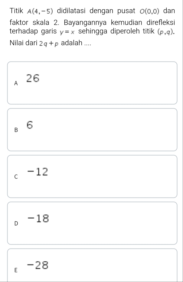 Titik A(4,-5) didilatasi dengan pusat O(0,0) dan
faktor skala 2. Bayangannya kemudian direfleksi
terhadap garis y=x sehingga diperoleh titik (p,q). 
Nilai dari 2q+p adalah ....
A 26
B 6
C -12
D -18
E -28