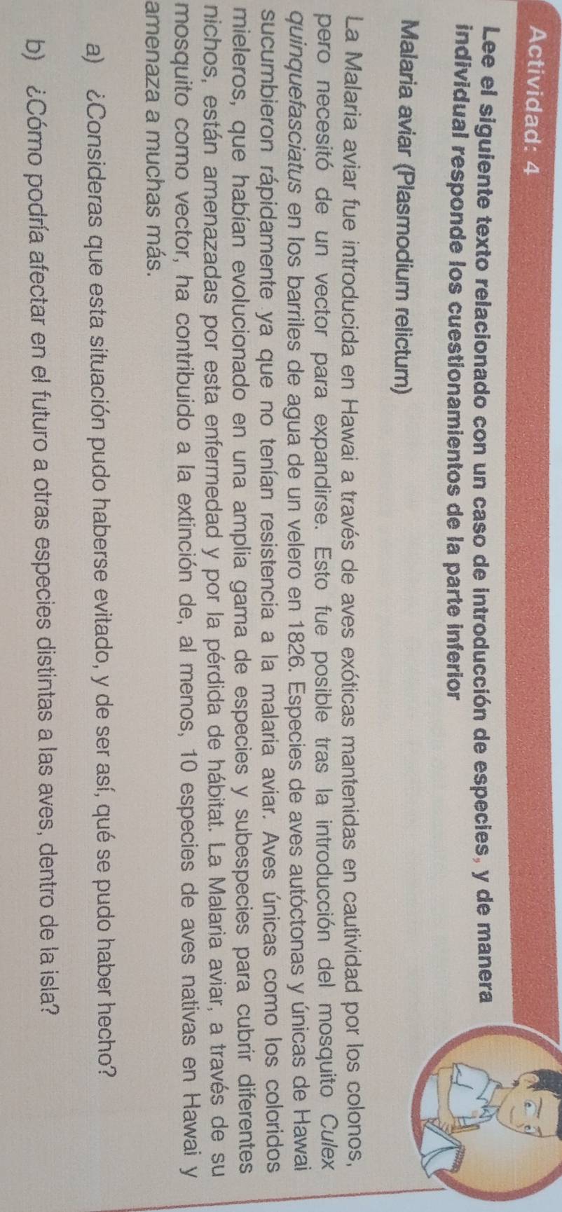 Actividad: 4 
Lee el siguiente texto relacionado con un caso de introducción de especies, y de manera 
individual responde los cuestionamientos de la parte inferior 
Malaria aviar (Plasmodium relictum) 
La Malaria aviar fue introducida en Hawai a través de aves exóticas mantenidas en cautividad por los colonos, 
pero necesitó de un vector para expandirse. Esto fue posible tras la introducción del mosquito Culex 
quinquefasciatus en los barriles de agua de un velero en 1826. Especies de aves autóctonas y únicas de Hawai 
sucumbieron rápidamente ya que no tenían resistencia a la malaria aviar. Aves únicas como los coloridos 
mieleros, que habían evolucionado en una amplia gama de especies y subespecies para cubrir diferentes 
nichos, están amenazadas por esta enfermedad y por la pérdida de hábitat. La Malaria aviar, a través de su 
mosquito como vector, ha contribuido a la extinción de, al menos, 10 especies de aves nativas en Hawai y 
amenaza a muchas más. 
a) ¿Consideras que esta situación pudo haberse evitado, y de ser así, qué se pudo haber hecho? 
b) ¿Cómo podría afectar en el futuro a otras especies distintas a las aves, dentro de la isla?