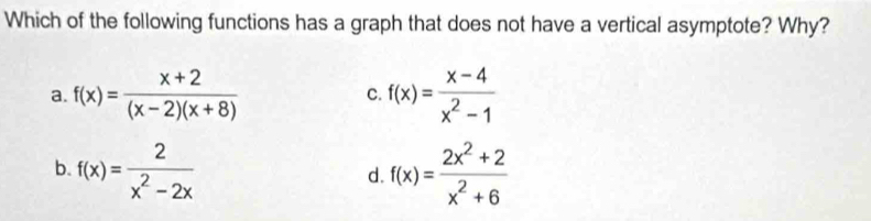 Which of the following functions has a graph that does not have a vertical asymptote? Why?
a. f(x)= (x+2)/(x-2)(x+8)  C. f(x)= (x-4)/x^2-1 
b. f(x)= 2/x^2-2x  f(x)= (2x^2+2)/x^2+6 
d.