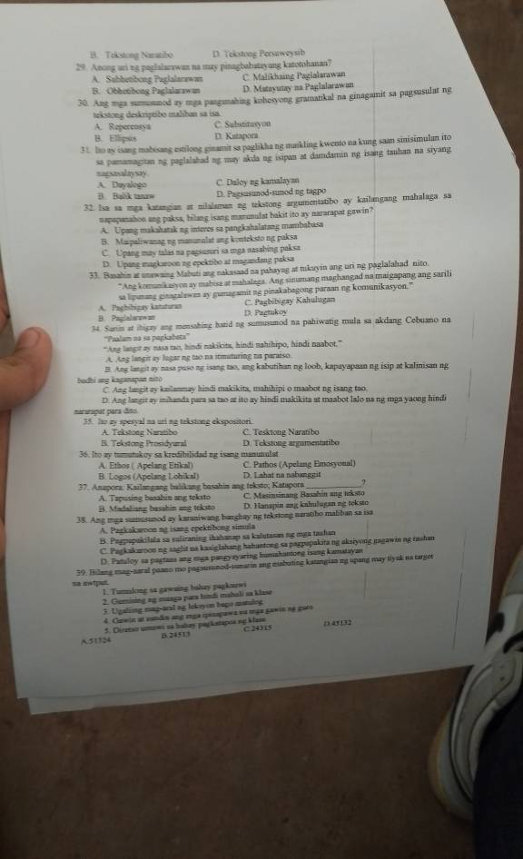 B. Tekstong Naratibo D. Tekstong Persaweysib
29. Anong uri ng paglalarawan na may pinagbabatayang katotohanan?
A. Sabbetibong Paglalarawas C Malikhaing Paglalarawan
B. Obbetibong Paglalarawan D. Matayutay na Paglalarawan
30. Ang mga sumonmod ay mga pangunahing kobesyong gramatikal na ginagamit sa pagsusulat ng
tekstong deskriptibo malihan sa isa
A. Repercosya C. Substitasyon
B. Ellipsis D. Katapora
31. Ito ay isang mabisang estilong ginamit sa paglikha ng maikling kwento na kung saan sinisimulan ito
sa pamamagitan ng paglalahad ng may akda ng isipan at damdamin ng isang tauhan na siyang
nagsasalaysay .
A. Duyalogo C. Daloy ng kamalayan
B. Balk taurw D. Pagsusunod-sunod ng tagpo
32. lsa sa mga katangian at nilalaman ng tekstong argumentatibo ay kailangang mahalaga sa
napapanahon ang paksa, bilang isang manunulat bakit ito ay nararapat gawin?
A. Upang makahatak ng interes sa pangkahalatang mambabasa
B. Maipaliwanag ng manunalat ang konteksto ng paksa
C. Upang may talas na pagsusuri sa mga nasabing paksa
D. Upang magkaroon ng epektibo at magandang paksa
33. Basahin at unawaing Mabuti ang nakasaad na pahayag at tukuyin ang uri ng paglalahad nito.
*Ang komankasyon ay mabisa at mahalaga. Ang sinumang maghangad na maigapang ang sarili
sa lipumang ginagalawan ay gumagamit ng pinakabagong paraan ng komunikasyon.”
A. Paghibigay kansturan C. Pagbibigay Kahulugan
B. Paplalarewan D. Pagtukoy
34. Sunin at thigay ang mensahing hatid ng sumusumod na pahiwatig mula sa akdang Cebuano na
''Paalam na sa pegkabota'''
"Ang langot ay nasa tao, hindi nakikita, hindi nahihipo, hindi naabot."
A. Ang langir ay lugar ng tao na itmuturing na paraiso.
B. Ang langit ay nasa puso ng isang tao, ang kabutihan ng loob, kapayapaan ng isip at kaliisan ng
bodhi ang kaganapon nito
C Ang langit ay kailanmay hindi makikita, mahihipi o maabot ng isang tao.
D. Ang langit ay inihanda para sa tao at ito ay hindi makikita at maabot lalo na ng mga yaong hindi
mararapat para đito.
35. Ito zy spesyal na uri ng tekstong ekspositori.
A. Tekstong Naratibo C. Tesktong Naratibo
B. Tekstong Prosidyural D. Tekstong argumentatibo
36. Ito ay tumutukoy sa kredibilidad ng isang manunulat
A. Ethos ( Apelang Etikal) C. Pathos (Apelang Emosyonal)
B. Logos (Apelang Lohikal) D. Lahat na nabanggit
37. Anapora: Kailangang balikang basahin ang teksto; Katapora_ ?
A. Tapusing basahin ang teksto C. Masinsinang Basahin ang teksto
B. Madaliang basahin ang tcksto D. Hanapin ang kahulugan ng teksto
38. Ang mga sumusunod ay karaniwang banghay ng tekstong naratibo maliban sa isa
A. Pazkakwoon ng isang epektibong simula
B. Pogpapakilala sa suliraning ihahanap sa kalutasan ng mga tauhan
C. Pagkakaroon ng saght na kasiglahang hahaetong sa pagpepakita ng aksiyong gagawin ng tauhan
D. Patuloy sa pagtans ang mga pangyayaring humahantong isang kamatayan
59. Hilang mag-aaral paano mo pagsusunod-sumarin ang mabuting katangian mg upang may tiyak na targer
na swtput.
1. Turlong sa gawaing bahay pagkurwi
2. Gumising ag manga para hindi mahali sa klase
3. Ugaling mag-aral ng leksyon bage mstulog
4. Gawin at sundis ana mga rpenapewz nu mgz gawin na guéo
A.51724 5. Déretso umewi sa babay pagkstapos ng Mase C. 24315 ( 43132
B. 24513