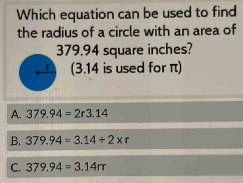 Which equation can be used to find
the radius of a circle with an area of
379.94 square inches?
(3.14 is used for π)
A. 379.94=2r3.14
B. 379.94=3.14+2* r
C. 379.94=3.14rr