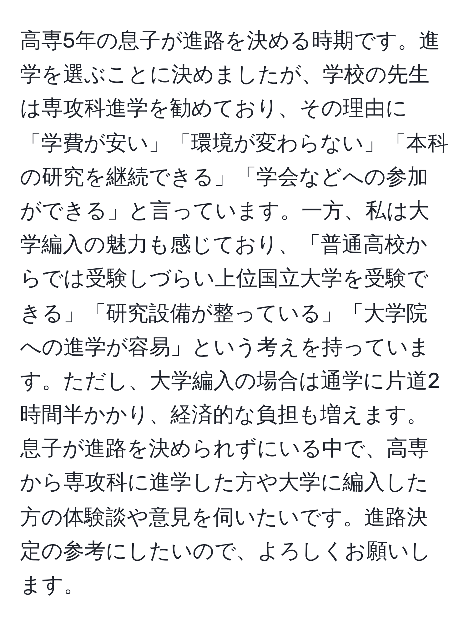 高専5年の息子が進路を決める時期です。進学を選ぶことに決めましたが、学校の先生は専攻科進学を勧めており、その理由に「学費が安い」「環境が変わらない」「本科の研究を継続できる」「学会などへの参加ができる」と言っています。一方、私は大学編入の魅力も感じており、「普通高校からでは受験しづらい上位国立大学を受験できる」「研究設備が整っている」「大学院への進学が容易」という考えを持っています。ただし、大学編入の場合は通学に片道2時間半かかり、経済的な負担も増えます。息子が進路を決められずにいる中で、高専から専攻科に進学した方や大学に編入した方の体験談や意見を伺いたいです。進路決定の参考にしたいので、よろしくお願いします。