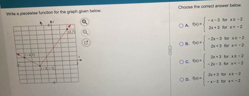 Write a piecewise function for the graph given below. Choose the correct answer below.
A. f(x)=beginarrayl -x-3forx≥ -2 2x+3forx
B. f(x)=beginarrayl -2x-3forx≥ -2 2x+3forx
C. f(x)=beginarrayl 2x+3forx≥ -2 -2x-3forx
D. f(x)=beginarrayl 2x+3forx≥ -2 -x-3forx