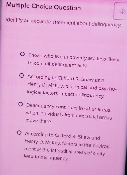 Question 
Identify an accurate statement about delinquency. 
Those who live in poverty are less likely 
to commit delinquent acts. 
According to Clifford R. Shaw and 
Henry D. McKay, biological and psycho- 
logical factors impact delinquency. 
Delinquency continues in other areas 
when individuals from interstitial areas 
move there. 
According to Clifford R. Shaw and 
Henry D. McKay, factors in the environ- 
ment of the interstitial areas of a city 
lead to delinquency.