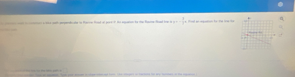 paren wost in constuct a tike path perpendicular to Ravine Road at point P. An equation for the Ravine Road line is y=- 3/7 x Find an equation for the line for 
Do jat 
m t oe toàu t the bike path in □ 
tor coen Toe an aquets. Type your enseer in slope-intercept form. Use integers of fractions for any numbers in the equation i