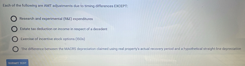 Each of the following are AMT adjustments due to timing differences EXCEPT:
Research and experimental (R&E) expenditures
Estate tax deduction on income in respect of a decedent
Exercise of incentive stock options (ISOs)
The difference between the MACRS depreciation claimed using real property's actual recovery period and a hypothetical straight-line depreciation
SUBMIT TEST