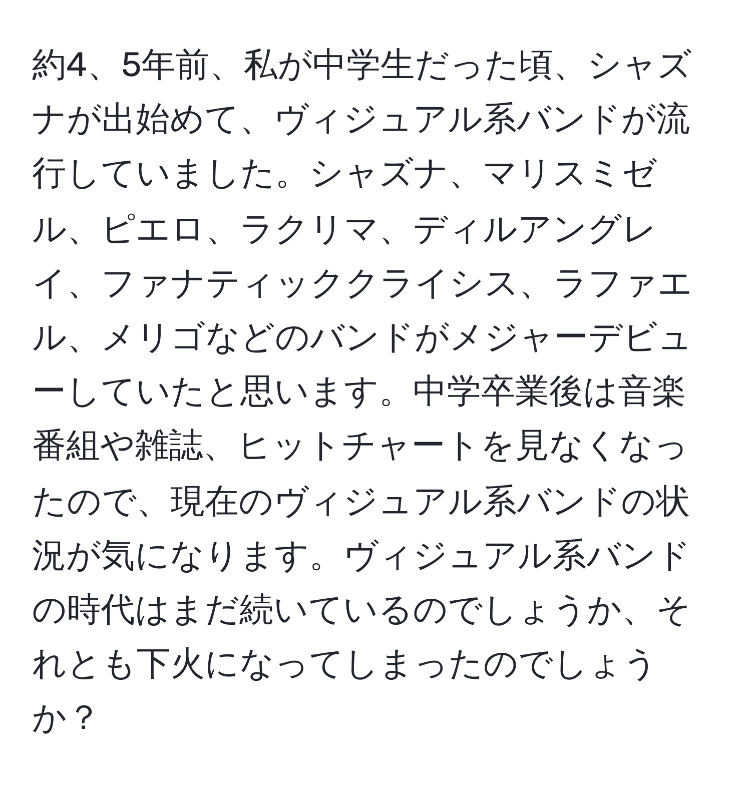 約4、5年前、私が中学生だった頃、シャズナが出始めて、ヴィジュアル系バンドが流行していました。シャズナ、マリスミゼル、ピエロ、ラクリマ、ディルアングレイ、ファナティッククライシス、ラファエル、メリゴなどのバンドがメジャーデビューしていたと思います。中学卒業後は音楽番組や雑誌、ヒットチャートを見なくなったので、現在のヴィジュアル系バンドの状況が気になります。ヴィジュアル系バンドの時代はまだ続いているのでしょうか、それとも下火になってしまったのでしょうか？