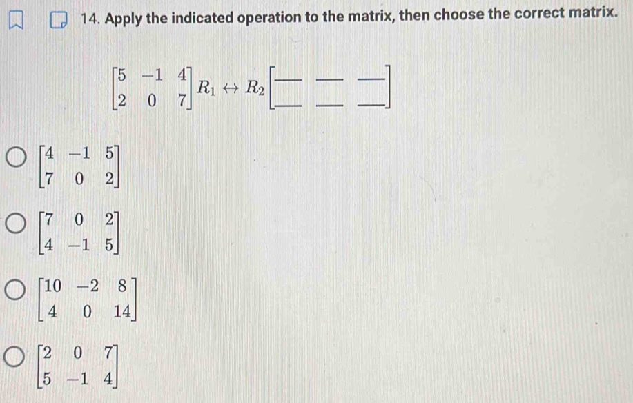 Apply the indicated operation to the matrix, then choose the correct matrix.
beginbmatrix 5&-1&4 2&0&7endbmatrix R_1rightarrow R_2beginbmatrix -&- _ &_ endbmatrix
beginbmatrix 4&-1&5 7&0&2endbmatrix
beginbmatrix 7&0&2 4&-1&5endbmatrix
beginbmatrix 10&-2&8 4&0&14endbmatrix
beginbmatrix 2&0&7 5&-1&4endbmatrix