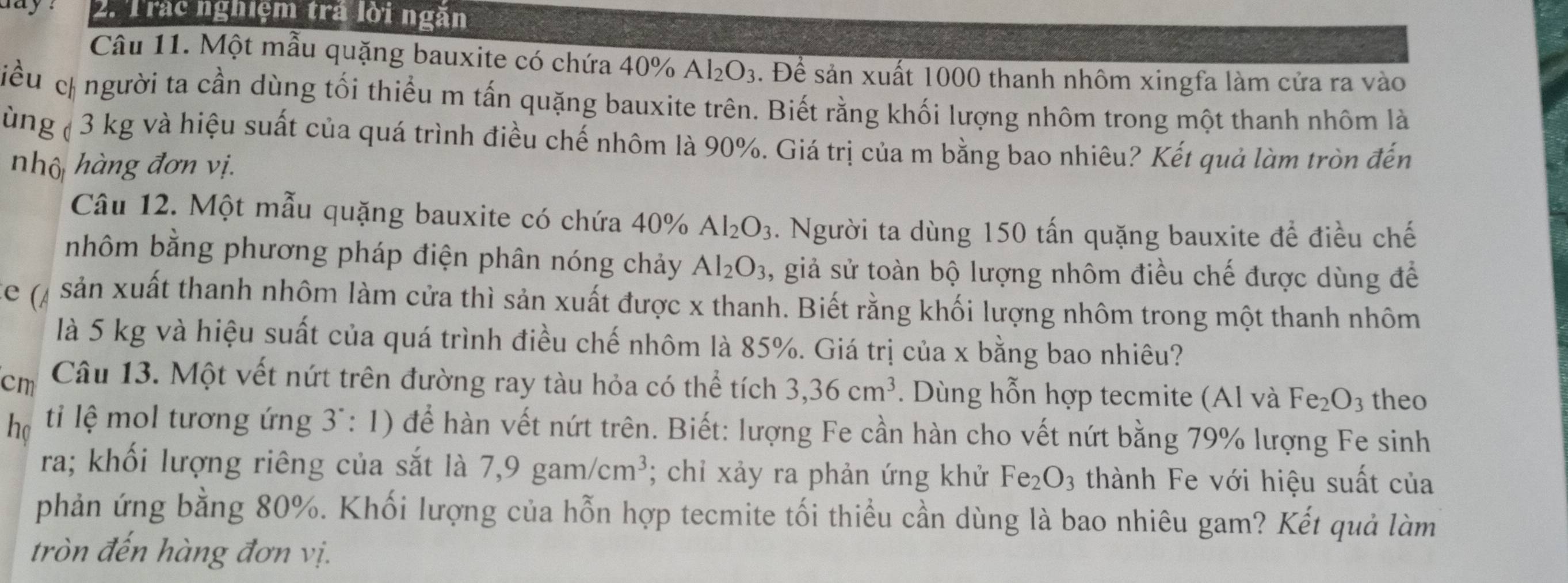 ay 2. Trác nghiệm trả lời ngăn
Câu 11. Một mẫu quặng bauxite có chứa 40% A l_2O_3. Để sản xuất 1000 thanh nhôm xingfa làm cửa ra vào
iểu c người ta cần dùng tối thiểu m tấn quặng bauxite trên. Biết rằng khối lượng nhôm trong một thanh nhôm là
ùng ( 3 kg và hiệu suất của quá trình điều chế nhôm là 90%. Giá trị của m bằng bao nhiêu? Kết quả làm tròn đến
nhộ hàng đơn vị.
Câu 12. Một mẫu quặng bauxite có chứa 40% Al_2O_3. Người ta dùng 150 tấn quặng bauxite để điều chế
nhôm bằng phương pháp điện phân nóng chảy Al_2O_3 , giả sử toàn bộ lượng nhôm điều chế được dùng để
( sản xuất thanh nhôm làm cửa thì sản xuất được x thanh. Biết rằng khối lượng nhôm trong một thanh nhôm
là 5 kg và hiệu suất của quá trình điều chế nhôm là 85%. Giá trị của x bằng bao nhiêu?
cm Câu 13. Một vết nứt trên đường ray tàu hỏa có thể tích 3,36cm^3. Dùng hỗn hợp tecmite (Al và Fe_2O_3 theo
họ ti lệ mol tương ứng 3^.:1) để hàn vết nứt trên. Biết: lượng Fe cần hàn cho vết nứt bằng 79% lượng Fe sinh
ra; khối lượng riêng của sắt là 7,9gam/cm^3; chỉ xảy ra phản ứng khử Fe_2O_3 thành Fe với hiệu suất của
phản ứng bằng 80%. Khối lượng của hỗn hợp tecmite tối thiều cần dùng là bao nhiêu gam? Kết quả làm
tròn đến hàng đơn vị.