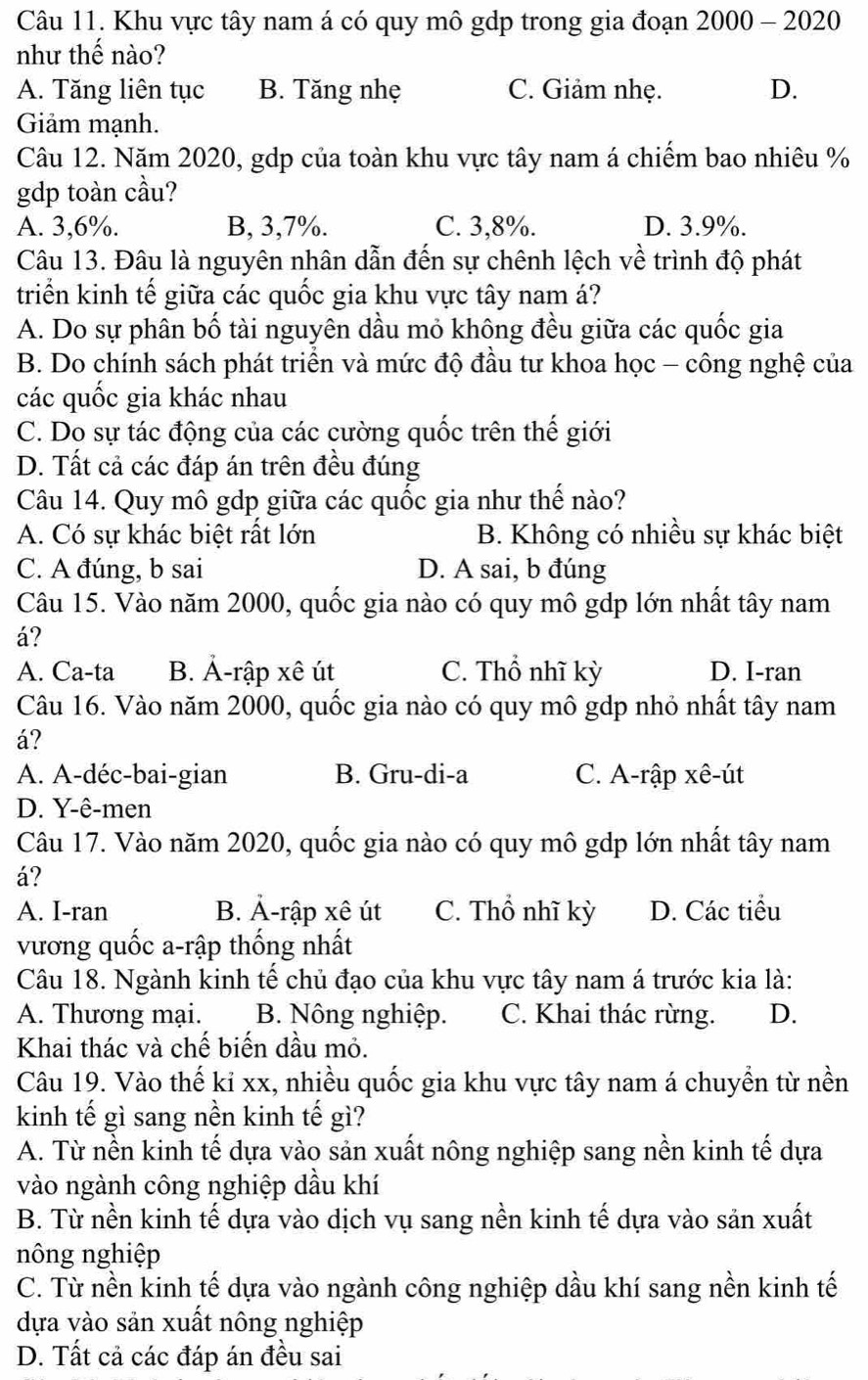 Khu vực tây nam á có quy mô gdp trong gia đoạn 2000 - 2020
như thế nào?
A. Tăng liên tục B. Tăng nhẹ C. Giảm nhẹ. D.
Giảm mạnh.
Câu 12. Năm 2020, gdp của toàn khu vực tây nam á chiểm bao nhiêu %
gdp toàn cầu?
A. 3,6%. B, 3,7%. C. 3,8%. D. 3.9%.
Câu 13. Đâu là nguyên nhân dẫn đến sự chênh lệch về trình độ phát
triển kinh tế giữa các quốc gia khu vực tây nam á?
A. Do sự phân bố tài nguyên dầu mỏ không đều giữa các quốc gia
B. Do chính sách phát triển và mức độ đầu tư khoa học - công nghệ của
các quốc gia khác nhau
C. Do sự tác động của các cường quốc trên thế giới
D. Tất cả các đáp án trên đều đúng
Câu 14. Quy mô gdp giữa các quốc gia như thế nào?
A. Có sự khác biệt rất lớn B. Không có nhiều sự khác biệt
C. A đúng, b sai D. A sai, b đúng
Câu 15. Vào năm 2000, quốc gia nào có quy mô gdp lớn nhất tây nam
á?
A. Ca-ta B. Ả-rập xê út C. Thổ nhĩ kỳ D. I-ran
Câu 16. Vào năm 2000, quốc gia nào có quy mô gdp nhỏ nhất tây nam
á?
A. A-déc-bai-gian B. Gru-di-a C. A-rập xê-út
D. Y-ê-men
Câu 17. Vào năm 2020, quốc gia nào có quy mô gdp lớn nhất tây nam
á?
A. I-ran B. Ả-rập xê út C. Thổ nhĩ kỳ D. Các tiểu
vương quốc a-rập thống nhất
Câu 18. Ngành kinh tế chủ đạo của khu vực tây nam á trước kia là:
A. Thương mại. B. Nông nghiệp. C. Khai thác rừng. D.
Khai thác và chế biến dầu mỏ.
Câu 19. Vào thế kỉ xx, nhiều quốc gia khu vực tây nam á chuyền từ nền
kinh tế gì sang nền kinh tế gì?
A. Từ nền kinh tế dựa vào sản xuất nông nghiệp sang nền kinh tế dựa
vào ngành công nghiệp dầu khí
B. Từ nền kinh tế dựa vào dịch vụ sang nền kinh tế dựa vào sản xuất
nông nghiệp
C. Từ nền kinh tế dựa vào ngành công nghiệp dầu khí sang nền kinh tế
dựa vào sản xuất nông nghiệp
D. Tất cả các đáp án đều sai