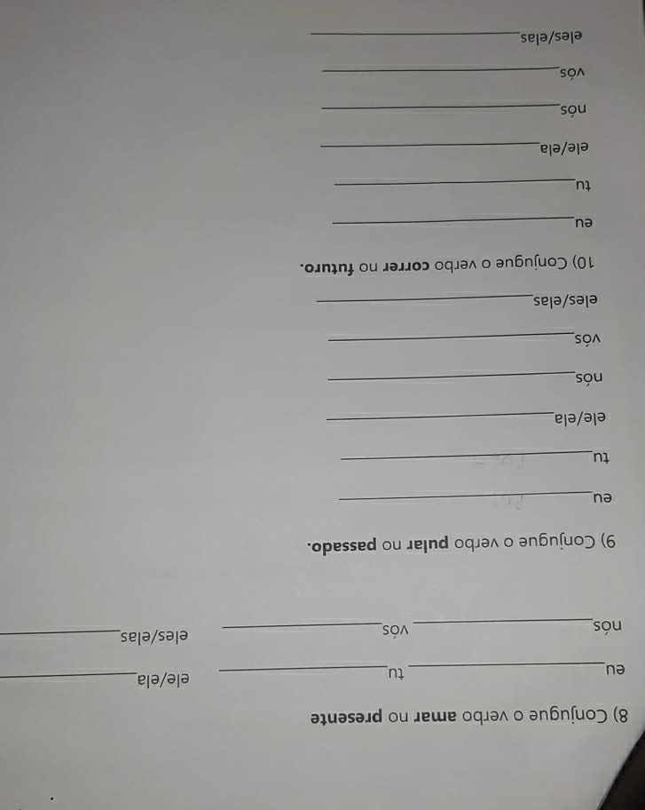 Conjugue o verbo amar no presente 
eu_ 
tu_ 
ele/ela_ 
nós_ vós_ eles/elas_ 
9) Conjugue o verbo pular no passado. 
eu_ 
tu_ 
ele/ela_ 
nós_ 
vós_ 
eles/elas_ 
10) Conjugue o verbo correr no futuro. 
eu_ 
tu_ 
ele/ela_ 
nós_ 
vós_ 
eles/elas_