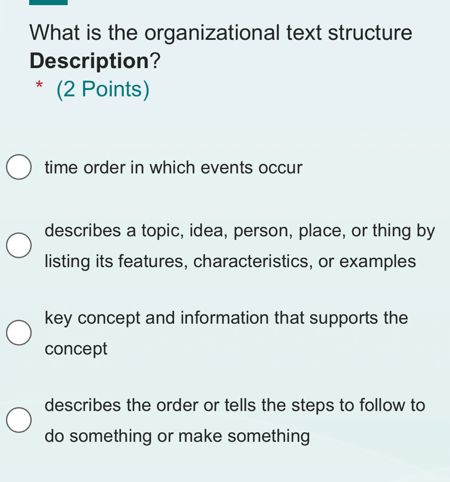 What is the organizational text structure
Description?
* (2 Points)
time order in which events occur
describes a topic, idea, person, place, or thing by
listing its features, characteristics, or examples
key concept and information that supports the
concept
describes the order or tells the steps to follow to
do something or make something