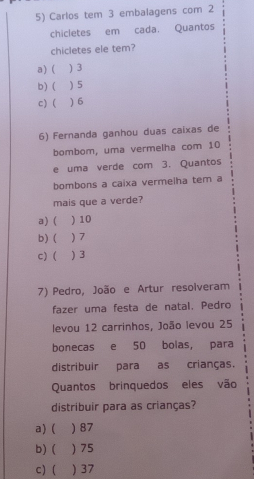 Carlos tem 3 embalagens com 2
chicletes em cada. Quantos
chicletes ele tem?
a) ( ) 3
b) ( ) 5
c)  ) 6
6) Fernanda ganhou duas caixas de
bombom, uma vermelha com 10
e uma verde com 3. Quantos
bombons a caixa vermelha tem a
mais que a verde?
a) ( ) 10
b) ( ) 7
c)( ) 3
7) Pedro, João e Artur resolveram
fazer uma festa de natal. Pedro
levou 12 carrinhos, João levou 25
bonecas e 50 bolas, para
distribuir para as crianças.
Quantos brinquedos eles vão
distribuir para as crianças?
a) ( ) 87
b) ( ) 75
c) ( ) 37