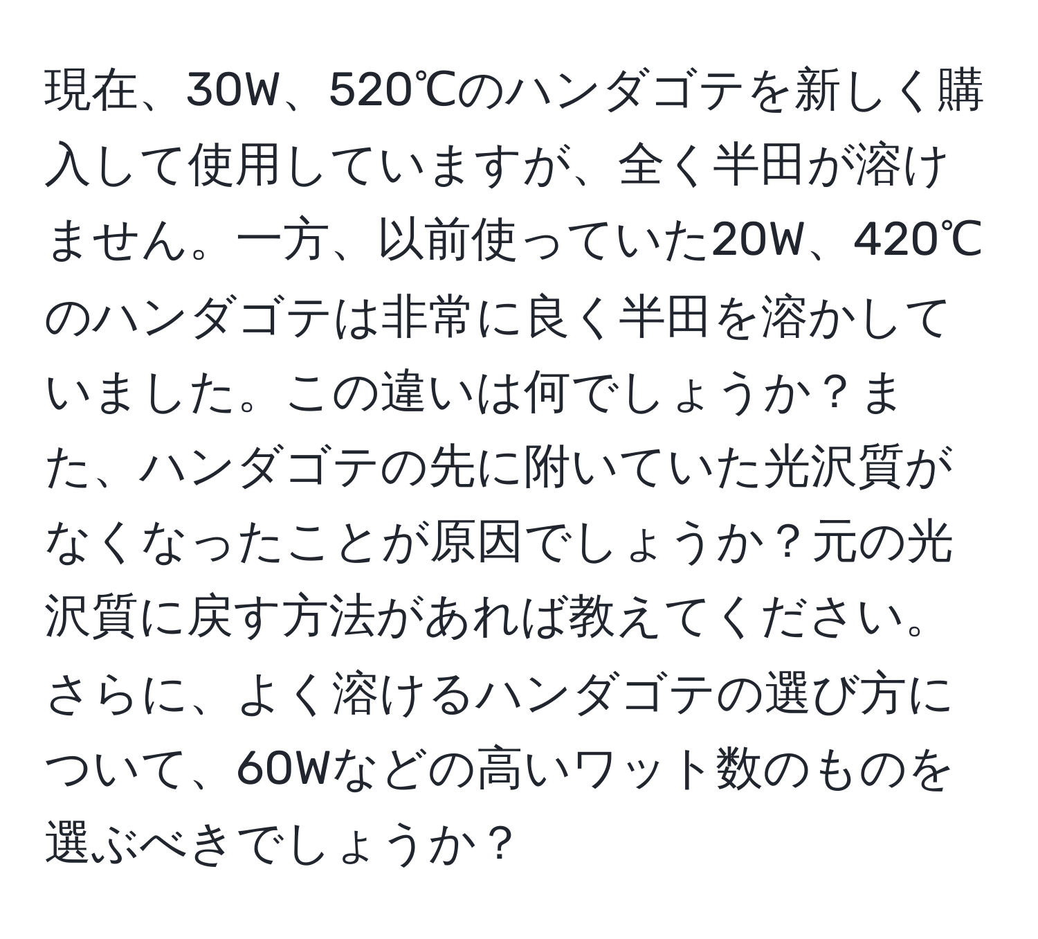 現在、30W、520℃のハンダゴテを新しく購入して使用していますが、全く半田が溶けません。一方、以前使っていた20W、420℃のハンダゴテは非常に良く半田を溶かしていました。この違いは何でしょうか？また、ハンダゴテの先に附いていた光沢質がなくなったことが原因でしょうか？元の光沢質に戻す方法があれば教えてください。さらに、よく溶けるハンダゴテの選び方について、60Wなどの高いワット数のものを選ぶべきでしょうか？