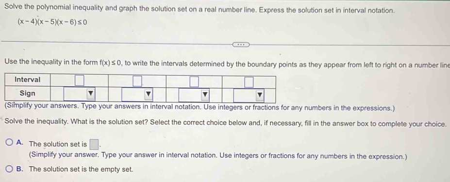 Solve the polynomial inequality and graph the solution set on a real number line. Express the solution set in interval notation.
(x-4)(x-5)(x-6)≤ 0
Use the inequality in the form f(x)≤ 0 , to write the intervals determined by the boundary points as they appear from left to right on a number line
umbers in the expressions.)
Solve the inequality. What is the solution set? Select the correct choice below and, if necessary, fill in the answer box to complete your choice.
A. The solution set is □. 
(Simplify your answer. Type your answer in interval notation. Use integers or fractions for any numbers in the expression.)
B. The solution set is the empty set.