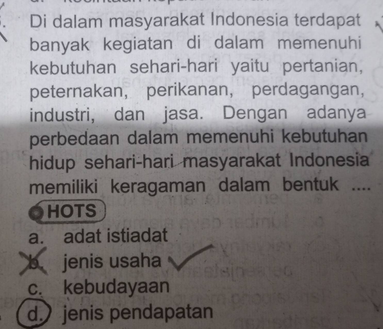 Di dalam masyarakat Indonesia terdapat
banyak kegiatan di dalam memenuhi
kebutuhan sehari-hari yaitu pertanian,
peternakan， perikanan， perdagangan，
industri, dan jasa. Dengan adanya
perbedaan dalam memenuhi kebutuhan
hidup sehari-hari masyarakat Indonesia
memiliki keragaman dalam bentuk ....
HOTS
a. adat istiadat
b jenis usaha
c. kebudayaan
d. jenis pendapatan