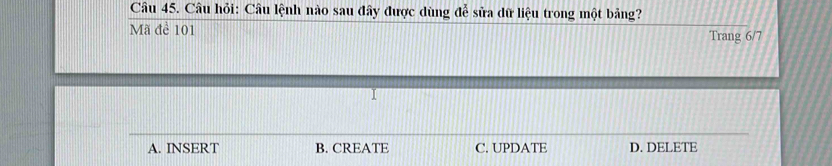 Câu hỏi: Câu lệnh nào sau đây được dùng đễ sửa dữ liệu trong một bảng?
Mã để 101 Trang 6/7
A. INSERT B. CREATE C. UPDATE D. DELETE