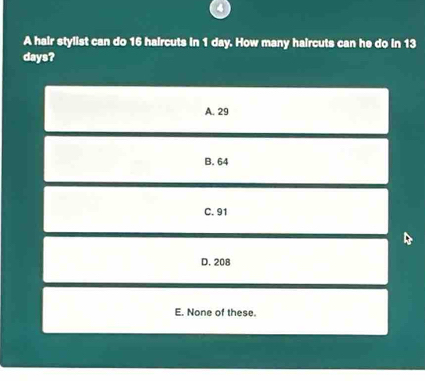 A hair stylist can do 16 haircuts in 1 day. How many haircuts can he do in 13
days?
A. 29
B. 64
C. 91
D. 208
E. None of these.