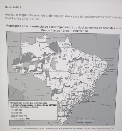 Questão N°5
Analise o mapa, observando a distribuição dos casos de deslizamentos ocorridos no
Brasil entre 2017 e 2020.
Municípios com ocorrência de escorregamentos ou deslizamentos de encostas nos
O
Fonte: IBGE, Diretoria de Pesquisas, Coordenação de População e Indicadores Sociais, Pesquisa de Informações