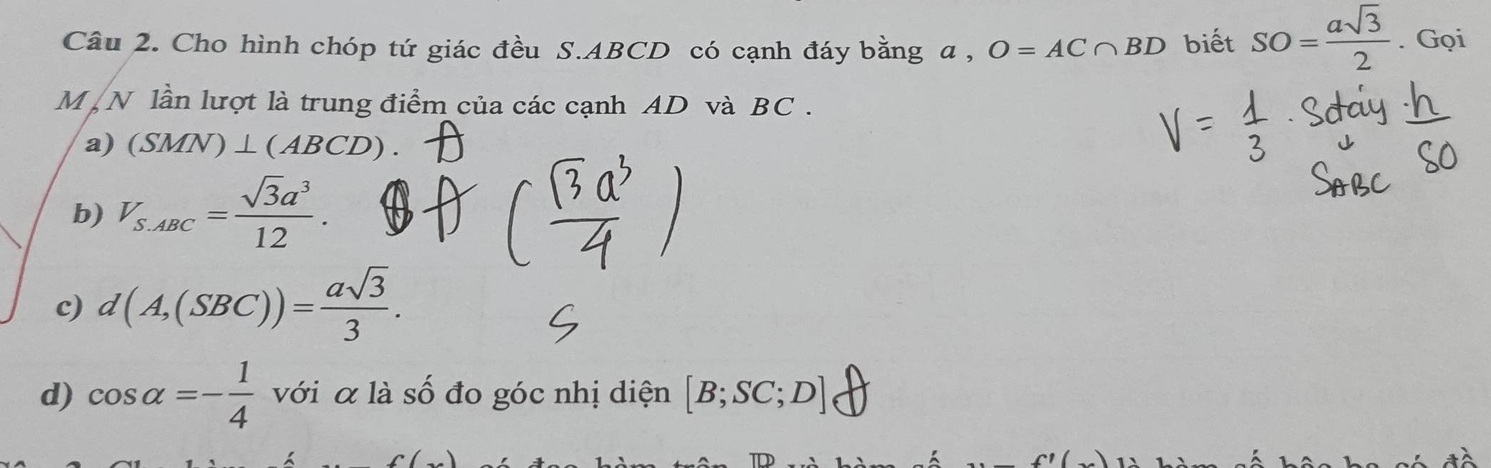 Cho hình chóp tứ giác đều S. ABCD có cạnh đáy bằng a , O=AC∩ BD biết SO= asqrt(3)/2 . Gọi
M N lần lượt là trung điểm của các cạnh AD và BC.
a) (SMN)⊥ (ABCD).
b) V_S.ABC= sqrt(3)a^3/12 .
c) d(A,(SBC))= asqrt(3)/3 . 
d) cos alpha =- 1/4  với α là số đo góc nhị diện [B;SC;D]
/