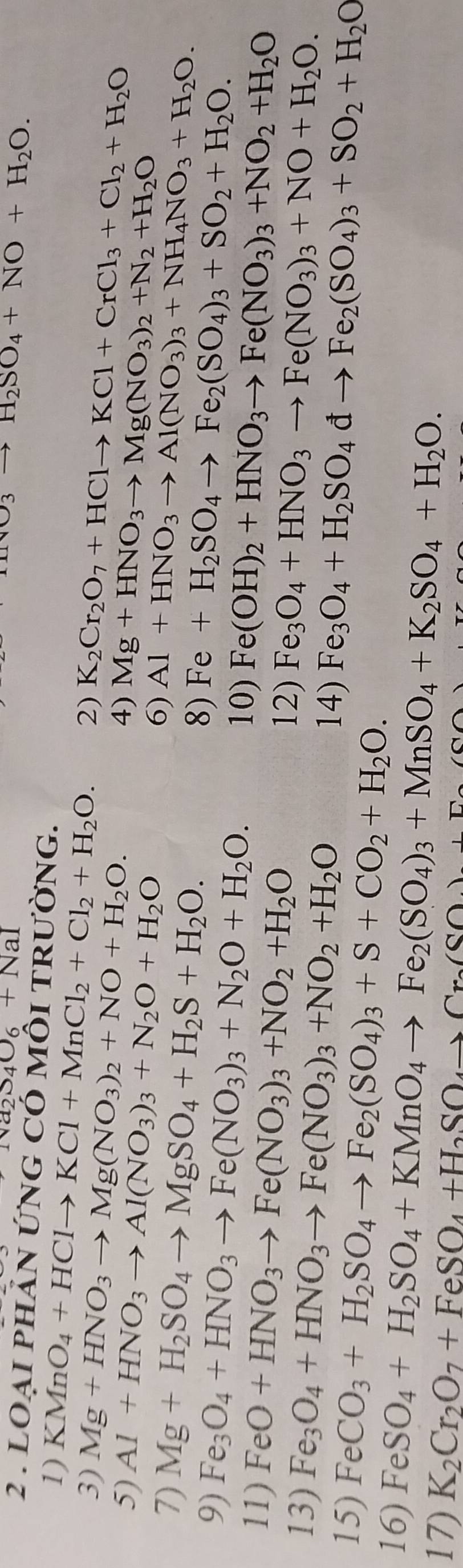 sqrt(a_2)su_6+NaI
H_2O_3to H_2SO_4+NO+H_2O.
2 . LOạI phảN ỨNG Có mÔI tRườnG.
1) KMnO_4+HClto KCl+MnCl_2+Cl_2+H_2O. 2) K_2Cr_2O_7+HClto KCl+CrCl_3+Cl_2+H_2O
3) Mg+HNO_3to Mg(NO_3)_2+NO+H_2O. Mg+HNO_3to Mg(NO_3)_2+N_2+H_2O
4)
5) Al+HNO_3to Al(NO_3)_3+N_2O+H_2O 6) Al+HNO_3to Al(NO_3)_3+NH_4NO_3+H_2O.
7) Mg+H_2SO_4to MgSO_4+H_2S+H_2O. 8) Fe+H_2SO_4to Fe_2(SO_4)_3+SO_2+H_2O.
9) Fe_3O_4+HNO_3to Fe(NO_3)_3+N_2O+H_2O. 10) Fe(OH)_2+HNO_3to Fe(NO_3)_3+NO_2+H_2O
11) FeO+HNO_3to Fe(NO_3)_3+NO_2+H_2O 12) Fe_3O_4+HNO_3to Fe(NO_3)_3+NO+H_2O.
13) Fe_3O_4+HNO_3to Fe(NO_3)_3+NO_2+H_2O 14) Fe_3O_4+H_2SO_4dto Fe_2(SO_4)_3+SO_2+H_2O
15) FeCO_3+H_2SO_4to Fe_2(SO_4)_3+S+CO_2+H_2O.
16) FeSO_4+H_2SO_4+KMnO_4to Fe_2(SO_4)_3+MnSO_4+K_2SO_4+H_2O.
17) K_2Cr_2O_7+FeSO_4+H_2SO_4to Cr_2(SO_4)+