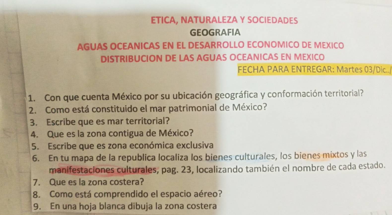 ETICA, NATURALEZA Y SOCIEDADES 
GEOGRAFIA 
AGUAS OCEANICAS EN EL DESARROLLO ECONOMICO DE MEXICO 
DISTRIBUCION DE LAS AGUAS OCEANICAS EN MEXICO 
FECHA PARA ENTREGAR: Martes 03/Dic../ 
1. Con que cuenta México por su ubicación geográfica y conformación territorial? 
2. Como está constituido el mar patrimonial de México? 
3. Escribe que es mar territorial? 
4. Que es la zona contigua de México? 
5. Escribe que es zona económica exclusiva 
6. En tu mapa de la republica localiza los bienes culturales, los bienes mixtos y las 
manifestaciones culturales, pag. 23, localizando también el nombre de cada estado. 
7. Que es la zona costera? 
8. Como está comprendido el espacio aéreo? 
9. En una hoja blanca dibuja la zona costera