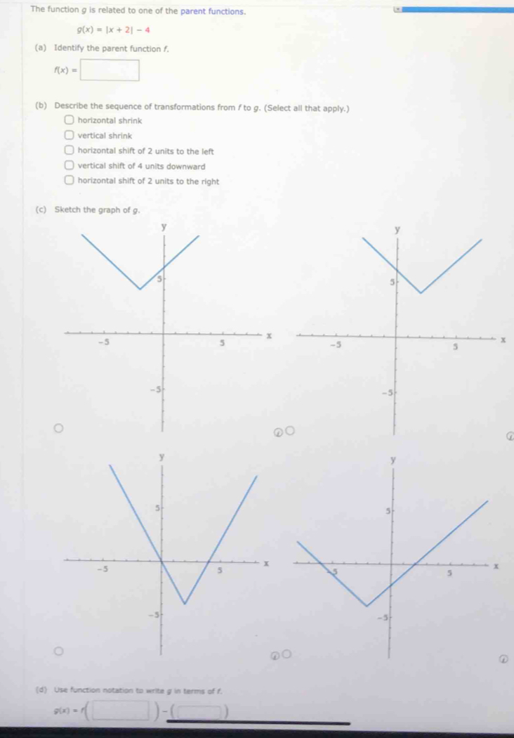 The function g is related to one of the parent functions.
g(x)=|x+2|-4
(a) Identify the parent function f.
f(x)=□
(b) Describe the sequence of transformations from f to g. (Select all that apply.) 
horizontal shrink 
vertical shrink 
horizontal shift of 2 units to the left 
vertical shift of 4 units downward 
horizontal shift of 2 units to the right 
(c) Sketch the graph of g.
x
(d) Use function notation to write g in terms of f.
g(x)=f(□ )-(□ ) □ 