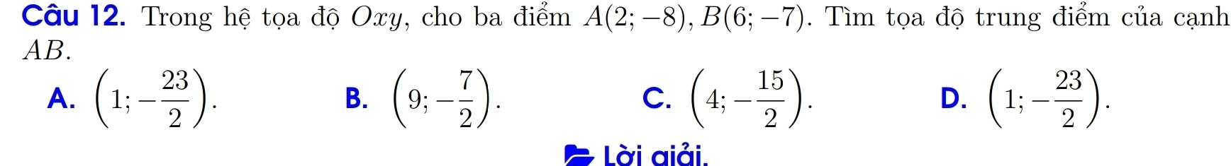 Trong hệ tọa độ Oxy, cho ba điểm A(2;-8), B(6;-7). Tìm tọa độ trung điểm của cạnh
AB.
A. (1;- 23/2 ). (9;- 7/2 ). (4;- 15/2 ). (1;- 23/2 ). 
B.
C.
D.
Lời aiải.